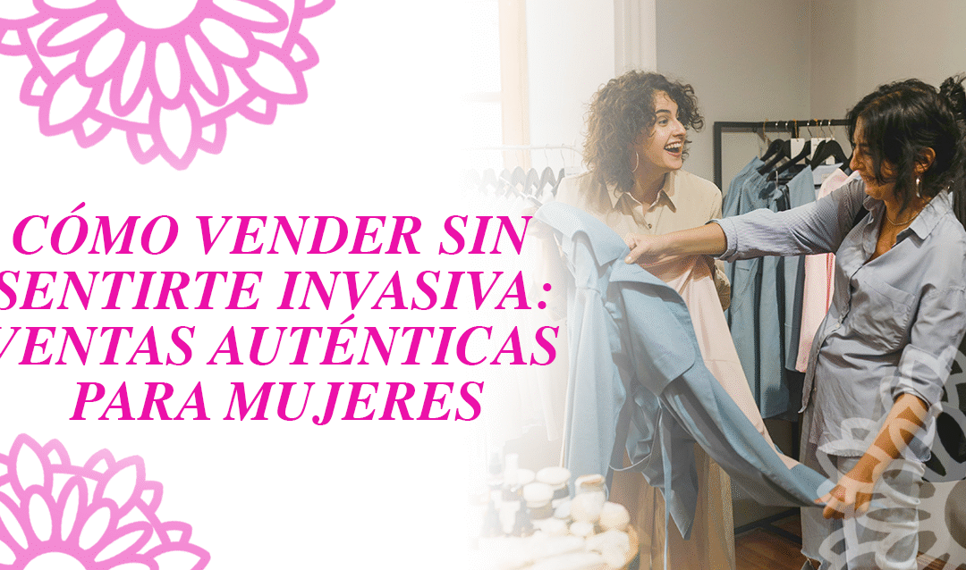 Cómo vender sin sentirte invasiva: Ventas auténticas para mujeres